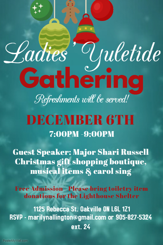 All Ladies Welcome.
Come and enjoy some fellowship, Christmas gift shopping boutique, musical items & carol sing. Refreshments will be served
Guest speaker Major Shari Russell
Free admission - please bring a toiletry item donation for the Lighthouse Shelter
RSVP - marilynallington@gmail.com or 905-827-5324 ext. 24